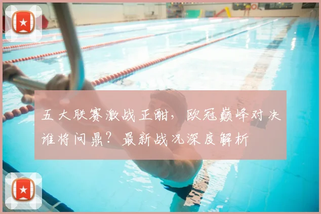 五大联赛激战正酣，欧冠巅峰对决谁将问鼎？最新战况深度解析