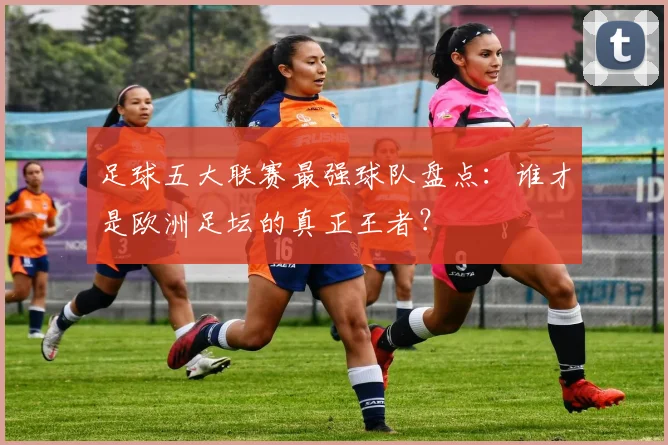 足球五大联赛最强球队盘点：谁才是欧洲足坛的真正王者？