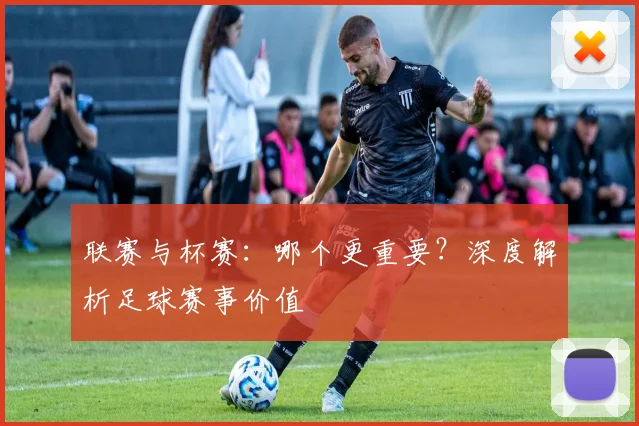 联赛与杯赛：哪个更重要？深度解析足球赛事价值