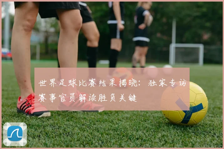 世界足球比赛结果揭晓：独家专访赛事官员解读胜负关键