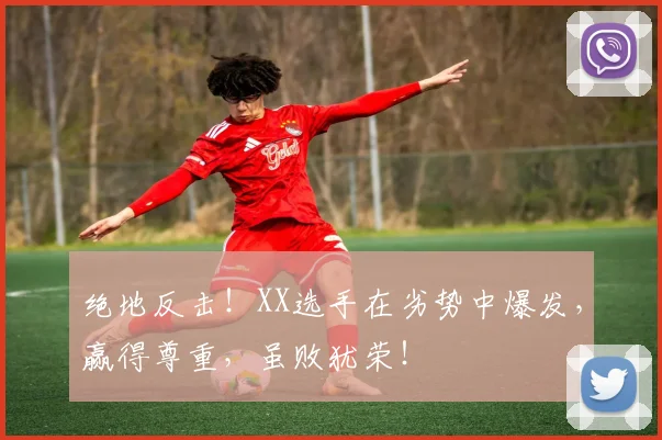 绝地反击！XX选手在劣势中爆发，赢得尊重，虽败犹荣！