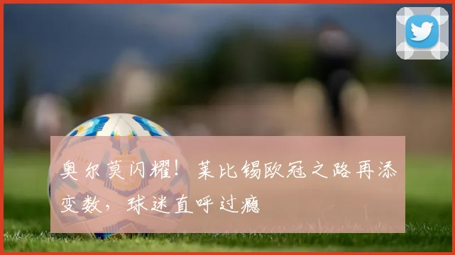 奥尔莫闪耀！莱比锡欧冠之路再添变数，球迷直呼过瘾