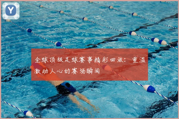 全球顶级足球赛事精彩回放：重温激动人心的赛场瞬间