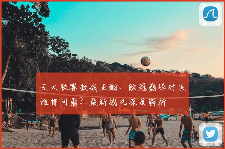 五大联赛激战正酣，欧冠巅峰对决谁将问鼎？最新战况深度解析