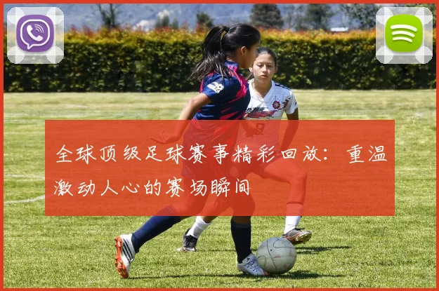全球顶级足球赛事精彩回放：重温激动人心的赛场瞬间