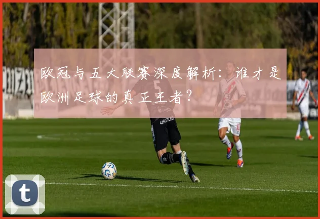 欧冠与五大联赛深度解析：谁才是欧洲足球的真正王者？
