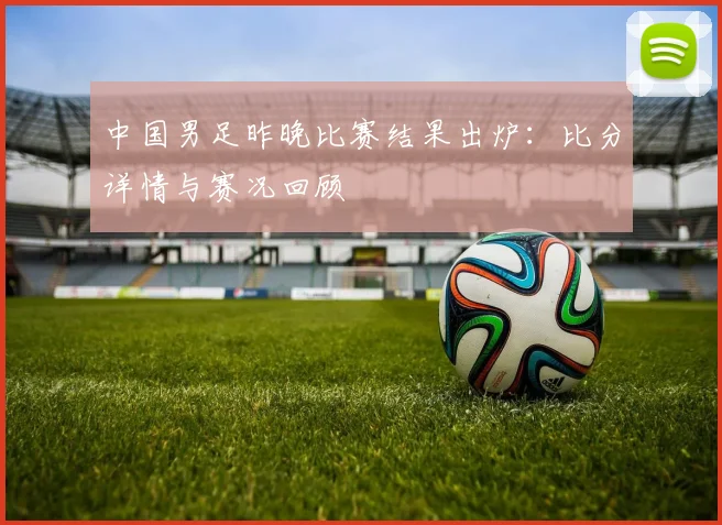 中国男足昨晚比赛结果出炉：比分详情与赛况回顾