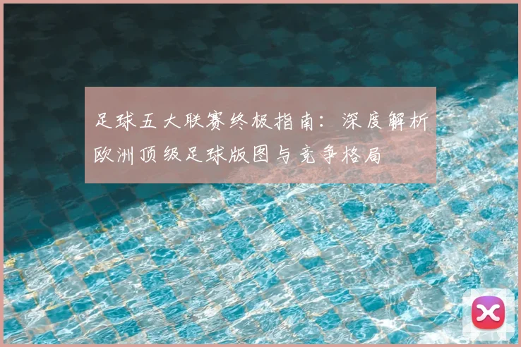 足球五大联赛终极指南：深度解析欧洲顶级足球版图与竞争格局