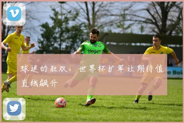 球迷的狂欢，世界杯扩军让期待值直线飙升