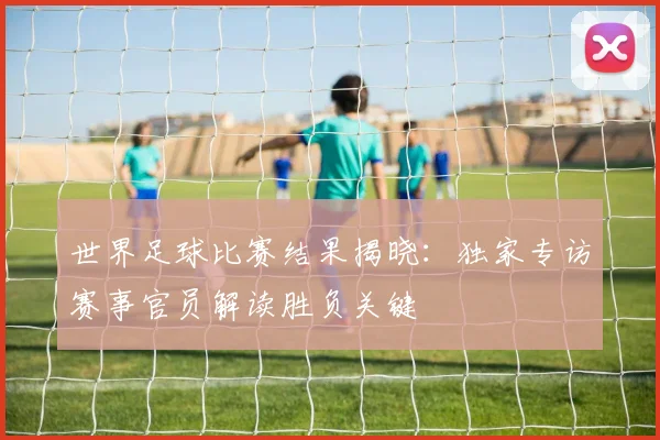 世界足球比赛结果揭晓：独家专访赛事官员解读胜负关键