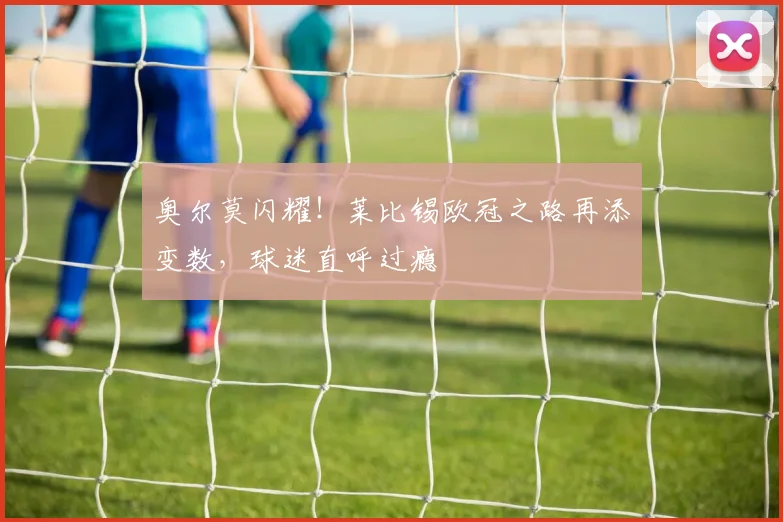 奥尔莫闪耀!莱比锡欧冠之路再添变数,球迷直呼过瘾